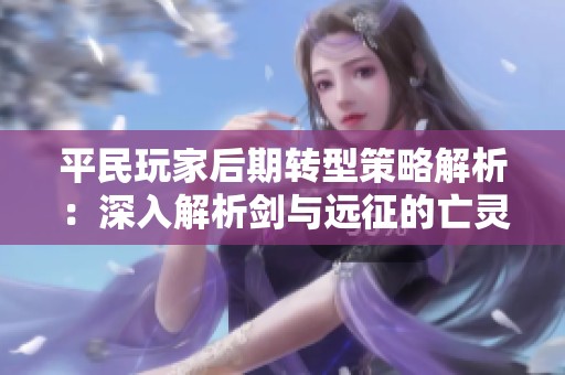 平民玩家后期轉(zhuǎn)型策略解析：深入解析劍與遠征的亡靈英雄