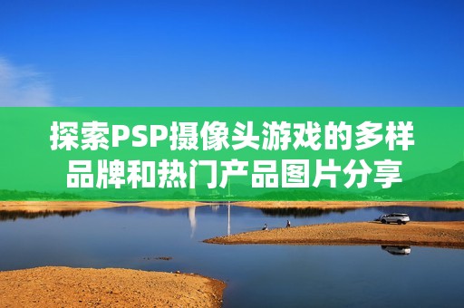 探索PSP攝像頭游戲的多樣品牌和熱門(mén)產(chǎn)品圖片分享