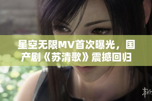 星空無限MV首次曝光，國產(chǎn)劇《蘇清歌》震撼回歸