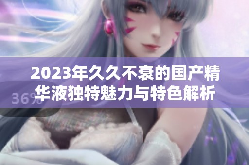 2023年久久不衰的國(guó)產(chǎn)精華液獨(dú)特魅力與特色解析