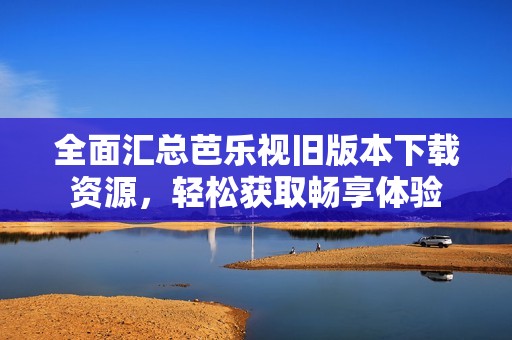 全面匯總芭樂(lè)視舊版本下載資源，輕松獲取暢享體驗(yàn)