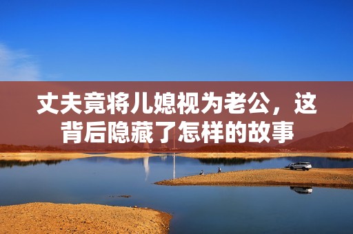 丈夫竟將兒媳視為老公，這背后隱藏了怎樣的故事