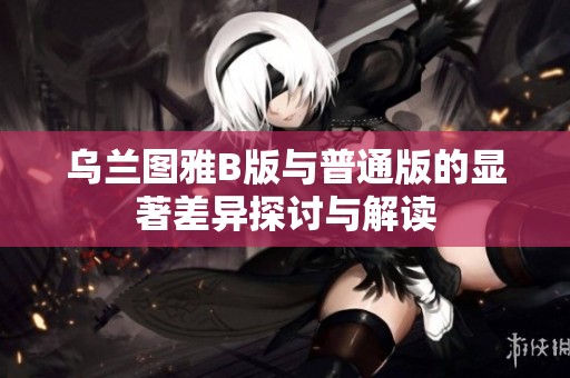 烏蘭圖雅B版與普通版的顯著差異探討與解讀