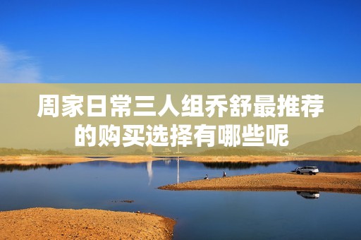 周家日常三人組喬舒最推薦的購買選擇有哪些呢