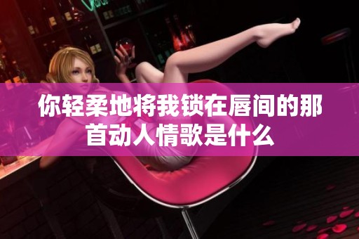 你輕柔地將我鎖在唇間的那首動人情歌是什么