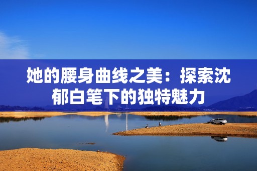 她的腰身曲線之美：探索沈郁白筆下的獨特魅力