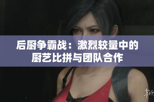 后廚爭霸戰(zhàn)：激烈較量中的廚藝比拼與團(tuán)隊(duì)合作