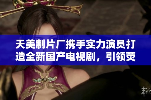 天美制片廠攜手實(shí)力演員打造全新國產(chǎn)電視劇，引領(lǐng)熒屏潮流