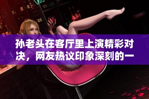 孫老頭在客廳里上演精彩對(duì)決，網(wǎng)友熱議印象深刻的一句話