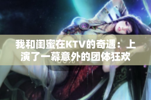 我和閨蜜在KTV的奇遇：上演了一幕意外的團(tuán)體狂歡