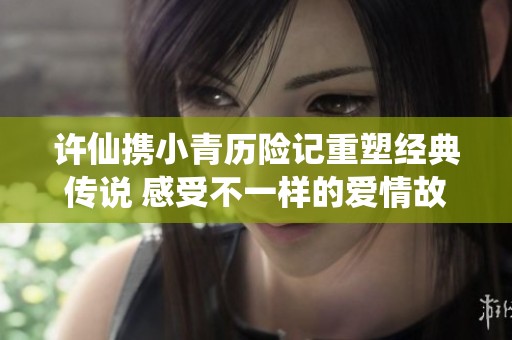 許仙攜小青歷險(xiǎn)記重塑經(jīng)典傳說 感受不一樣的愛情故事
