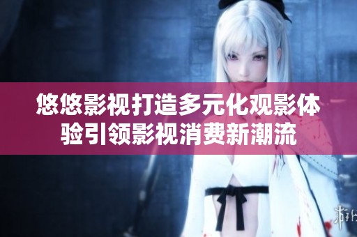 悠悠影視打造多元化觀影體驗(yàn)引領(lǐng)影視消費(fèi)新潮流