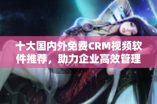 十大國內外免費CRM視頻軟件推薦，助力企業(yè)高效管理客戶關系