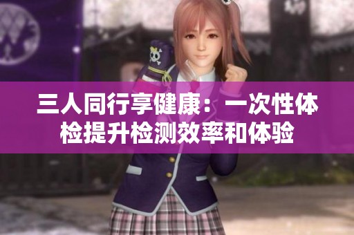 三人同行享健康：一次性體檢提升檢測效率和體驗