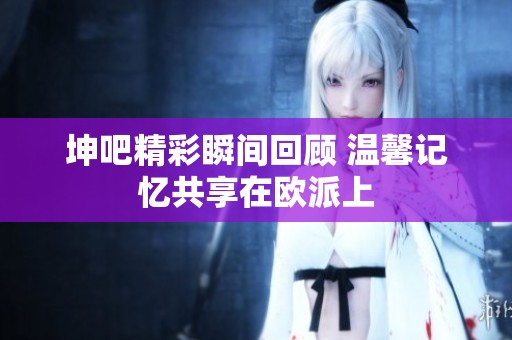 坤吧精彩瞬間回顧 溫馨記憶共享在歐派上