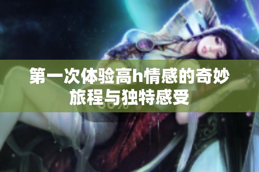 第一次體驗高h情感的奇妙旅程與獨特感受