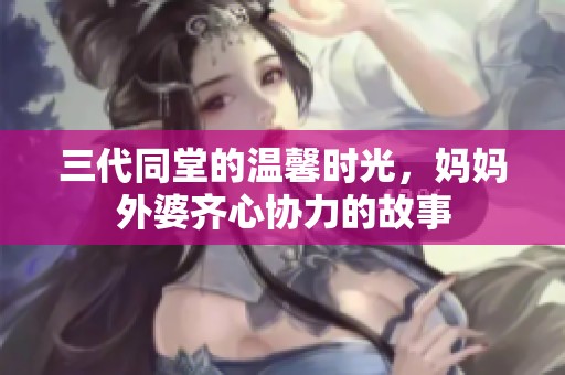 三代同堂的溫馨時光，媽媽外婆齊心協(xié)力的故事