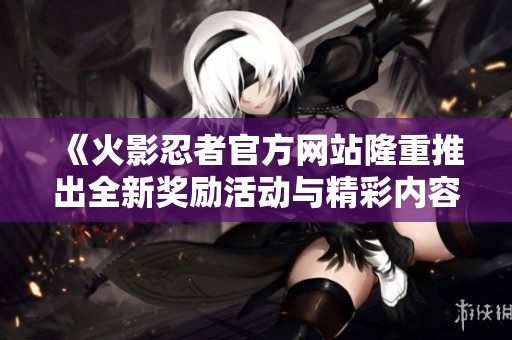 《火影忍者官方網(wǎng)站隆重推出全新獎勵活動與精彩內(nèi)容》