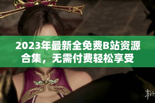 2023年最新全免費(fèi)B站資源合集，無(wú)需付費(fèi)輕松享受