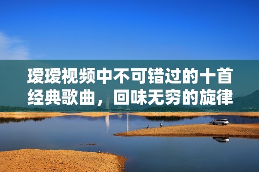 璦璦視頻中不可錯(cuò)過(guò)的十首經(jīng)典歌曲，回味無(wú)窮的旋律合集
