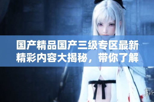 國(guó)產(chǎn)精品國(guó)產(chǎn)三級(jí)專區(qū)最新精彩內(nèi)容大揭秘,帶你了解更多! 國(guó)產(chǎn)精品國(guó)產(chǎn)三級(jí)專區(qū)最新精彩內(nèi)容大揭秘,帶你了解更多!