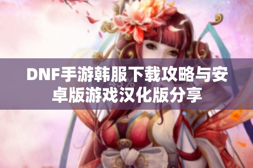 DNF手游韓服下載攻略與安卓版游戲漢化版分享