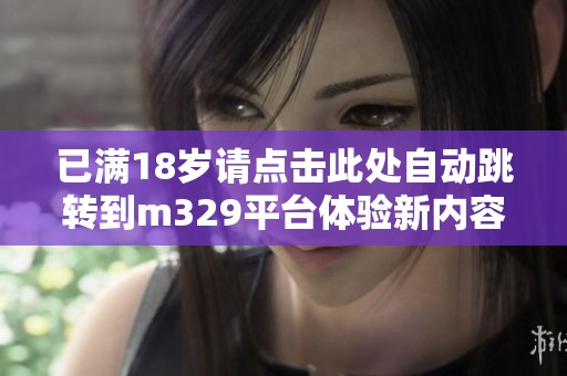 已滿(mǎn)18歲請(qǐng)點(diǎn)擊此處自動(dòng)跳轉(zhuǎn)到m329平臺(tái)體驗(yàn)新內(nèi)容 已滿(mǎn)18歲請(qǐng)點(diǎn)擊此處自動(dòng)跳轉(zhuǎn)到m329平臺(tái)體驗(yàn)新內(nèi)容