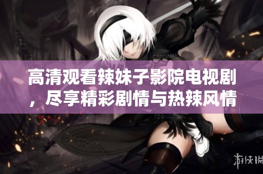 高清觀看辣妹子影院電視劇，盡享精彩劇情與熱辣風(fēng)情