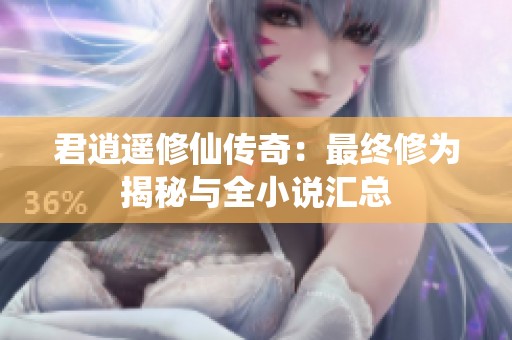 君逍遙修仙傳奇：最終修為揭秘與全小說匯總