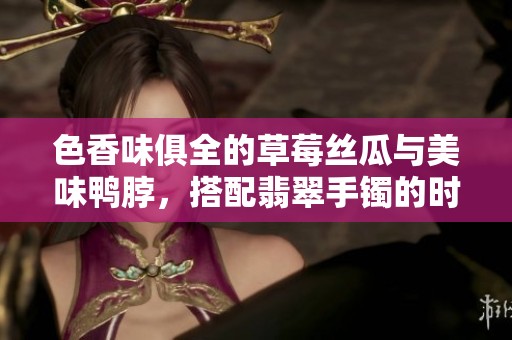色香味俱全的草莓絲瓜與美味鴨脖，搭配翡翠手鐲的時(shí)尚魅力