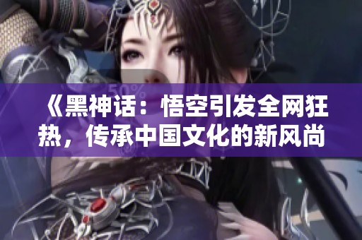 《黑神話：悟空引發(fā)全網狂熱，傳承中國文化的新風尚》