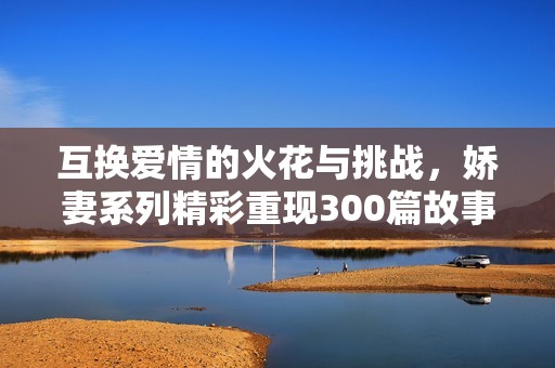 互換愛情的火花與挑戰(zhàn)，嬌妻系列精彩重現(xiàn)300篇故事