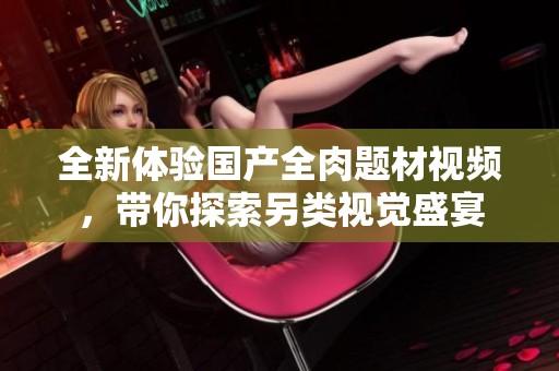 全新體驗(yàn)國(guó)產(chǎn)全肉題材視頻,帶你探索另類視覺(jué)盛宴 全新體驗(yàn)國(guó)產(chǎn)全肉題材視頻,帶你探索另類視覺(jué)盛宴