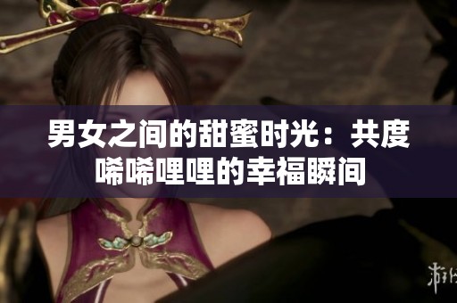 男女之間的甜蜜時(shí)光：共度唏唏哩哩的幸福瞬間