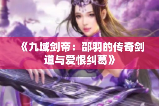 《九域劍帝：邵羽的傳奇劍道與愛恨糾葛》