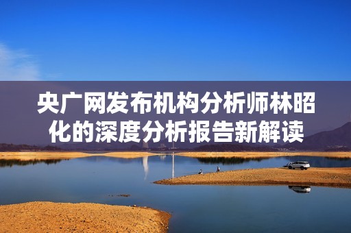 央廣網(wǎng)發(fā)布機(jī)構(gòu)分析師林昭化的深度分析報(bào)告新解讀 央廣網(wǎng)發(fā)布機(jī)構(gòu)分析師林昭化的深度分析報(bào)告新解讀