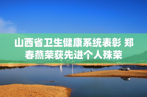 山西省衛(wèi)生健康系統(tǒng)表彰 鄭春燕榮獲先進個人殊榮