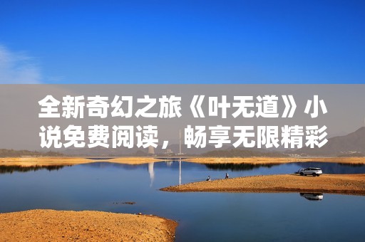 全新奇幻之旅《葉無(wú)道》小說(shuō)免費(fèi)閱讀，暢享無(wú)限精彩故事