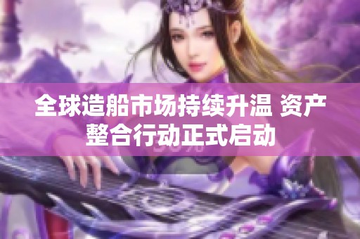 全球造船市場持續(xù)升溫 資產(chǎn)整合行動正式啟動