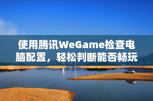 使用騰訊WeGame檢查電腦配置，輕松判斷能否暢玩吃雞游戲