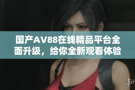 國產(chǎn)AV88在線精品平臺全面升級，給你全新觀看體驗