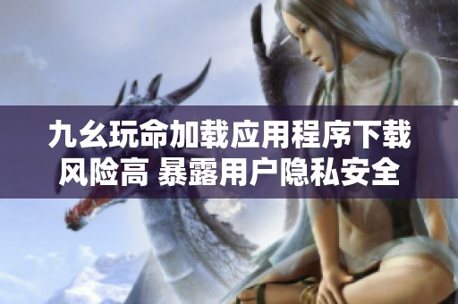 九幺玩命加載應(yīng)用程序下載風(fēng)險(xiǎn)高 暴露用戶隱私安全隱患