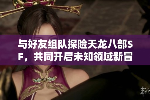 與好友組隊(duì)探險(xiǎn)天龍八部SF，共同開啟未知領(lǐng)域新冒險(xiǎn)體驗(yàn)！
