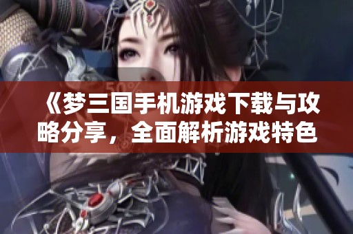 《夢三國手機游戲下載與攻略分享，全面解析游戲特色與玩法》