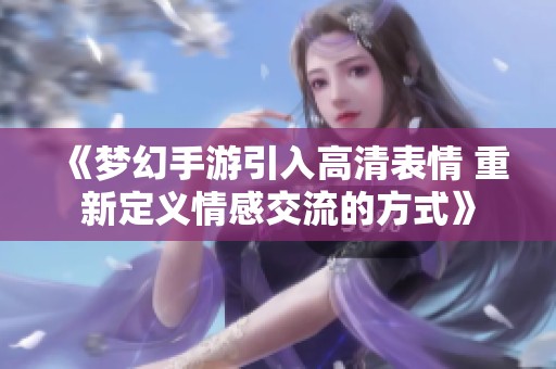 《夢幻手游引入高清表情 重新定義情感交流的方式》