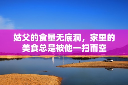 姑父的食量無底洞，家里的美食總是被他一掃而空