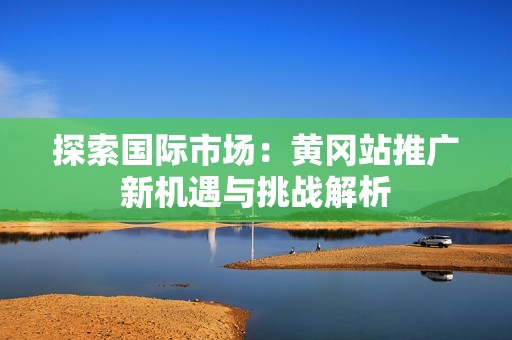 探索國際市場：黃岡站推廣新機(jī)遇與挑戰(zhàn)解析
