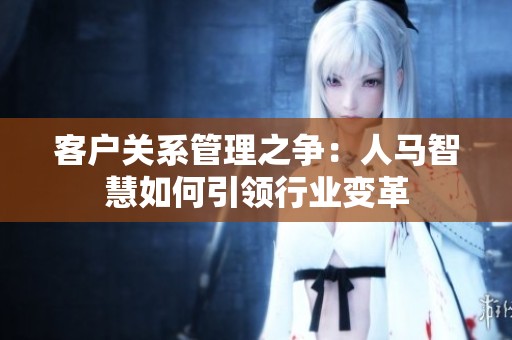 客戶關(guān)系管理之爭：人馬智慧如何引領(lǐng)行業(yè)變革