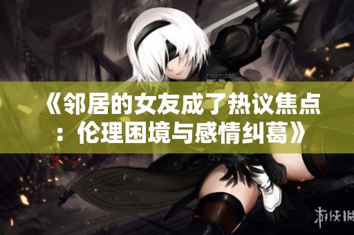 《鄰居的女友成了熱議焦點(diǎn)：倫理困境與感情糾葛》