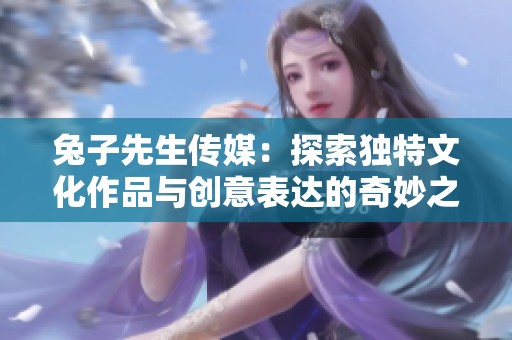 兔子先生傳媒：探索獨(dú)特文化作品與創(chuàng)意表達(dá)的奇妙之旅